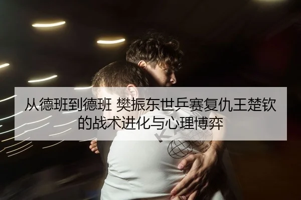 从德班到德班 樊振东世乒赛复仇王楚钦的战术进化与心理博弈